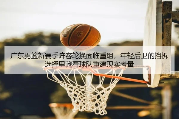 广东男篮新赛季阵容轮换面临重组，年轻后卫的挡拆选择里藏着球队重建现实考量